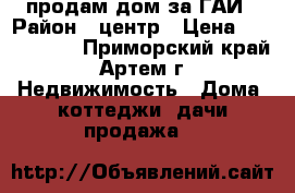 продам дом за ГАИ › Район ­ центр › Цена ­ 1 300 000 - Приморский край, Артем г. Недвижимость » Дома, коттеджи, дачи продажа   